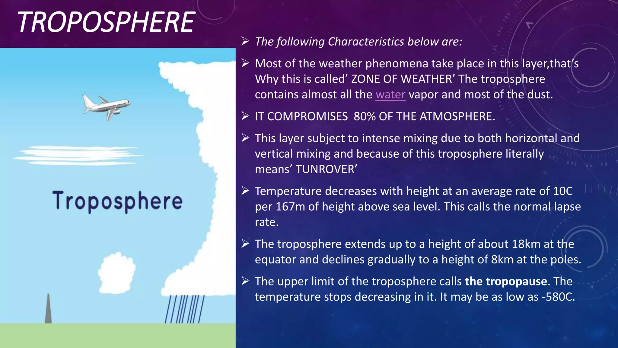 TROPOSPHERE  The following Characteristics below are:
 Most of the weather phenomena take place in this layer,that’s
Why this is called’ ZONE OF WEATHER’ The troposphere
contains almost all the water vapor and most of the dust.
 IT COMPROMISES 80% OF THE ATMOSPHERE.
 This layer subject to intense mixing due to both horizontal and
vertical mixing and because of this troposphere literally
means’ TUNROVER’
 Temperature decreases with height at an average rate of 10C
per 167m of height above sea level. This calls the normal lapse
rate.
 The troposphere extends up to a height of about 18km at the
equator and declines gradually to a height of 8km at the poles.
 The upper limit of the troposphere calls the tropopause. The
temperature stops decreasing in it. It may be as low as -580C.
 
