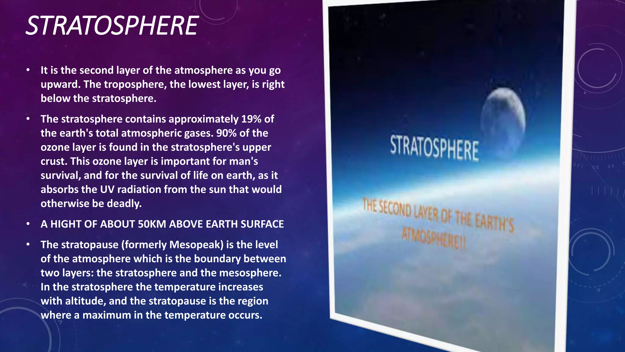 STRATOSPHERE
• It is the second layer of the atmosphere as you go
upward. The troposphere, the lowest layer, is right
below the stratosphere.
• The stratosphere contains approximately 19% of
the earth's total atmospheric gases. 90% of the
ozone layer is found in the stratosphere's upper
crust. This ozone layer is important for man's
survival, and for the survival of life on earth, as it
absorbs the UV radiation from the sun that would
otherwise be deadly.
• A HIGHT OF ABOUT 50KM ABOVE EARTH SURFACE
• The stratopause (formerly Mesopeak) is the level
of the atmosphere which is the boundary between
two layers: the stratosphere and the mesosphere.
In the stratosphere the temperature increases
with altitude, and the stratopause is the region
where a maximum in the temperature occurs.
 