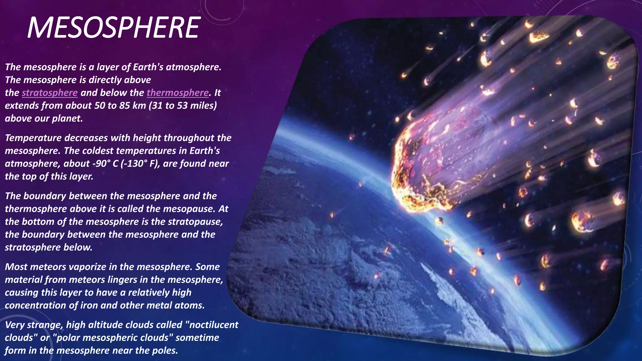 MESOSPHERE
The mesosphere is a layer of Earth's atmosphere.
The mesosphere is directly above
the stratosphere and below the thermosphere. It
extends from about 50 to 85 km (31 to 53 miles)
above our planet.
Temperature decreases with height throughout the
mesosphere. The coldest temperatures in Earth's
atmosphere, about -90° C (-130° F), are found near
the top of this layer.
The boundary between the mesosphere and the
thermosphere above it is called the mesopause. At
the bottom of the mesosphere is the stratopause,
the boundary between the mesosphere and the
stratosphere below.
Most meteors vaporize in the mesosphere. Some
material from meteors lingers in the mesosphere,
causing this layer to have a relatively high
concentration of iron and other metal atoms.
Very strange, high altitude clouds called "noctilucent
clouds" or "polar mesospheric clouds" sometime
form in the mesosphere near the poles.
 