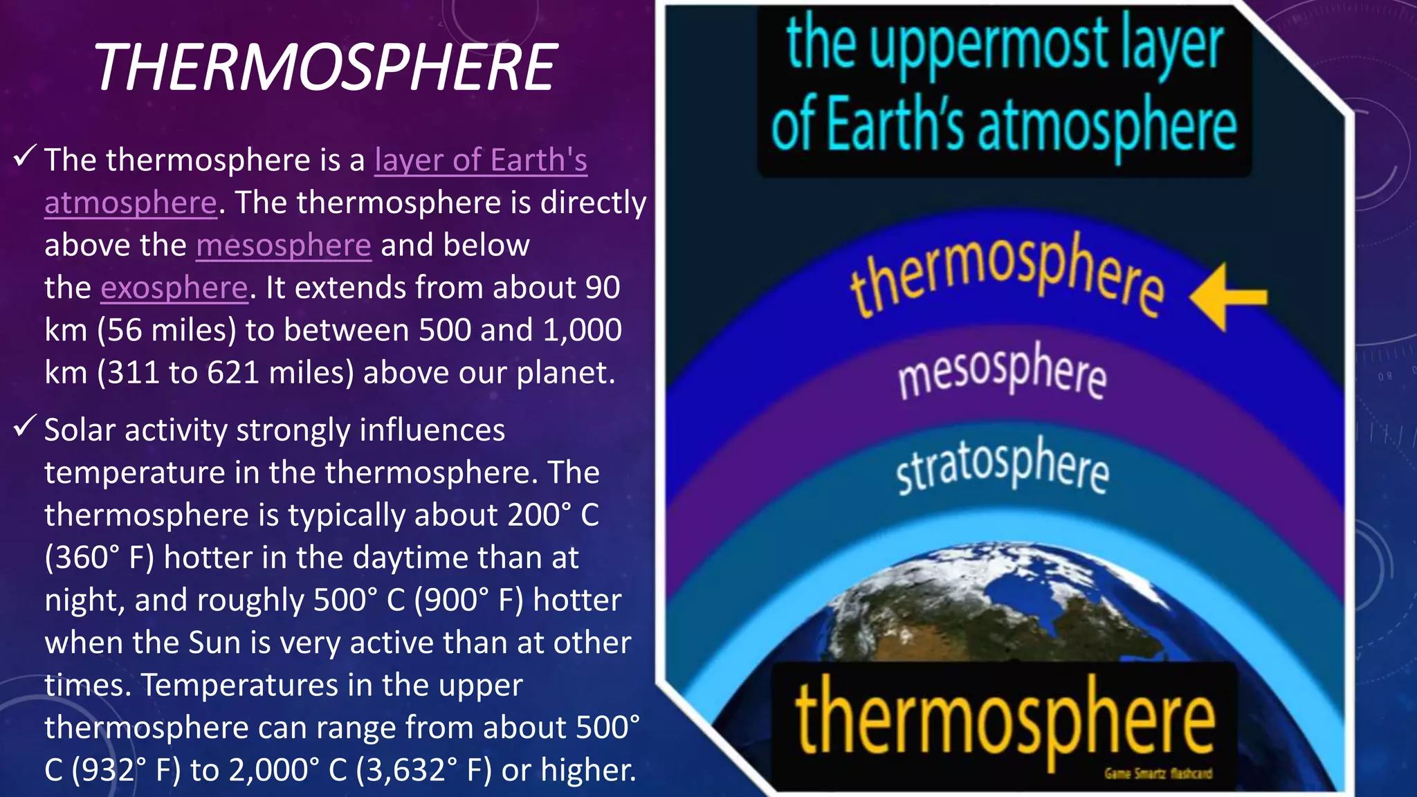 THERMOSPHERE
 The thermosphere is a layer of Earth's
atmosphere. The thermosphere is directly
above the mesosphere and below
the exosphere. It extends from about 90
km (56 miles) to between 500 and 1,000
km (311 to 621 miles) above our planet.
 Solar activity strongly influences
temperature in the thermosphere. The
thermosphere is typically about 200° C
(360° F) hotter in the daytime than at
night, and roughly 500° C (900° F) hotter
when the Sun is very active than at other
times. Temperatures in the upper
thermosphere can range from about 500°
C (932° F) to 2,000° C (3,632° F) or higher.
 