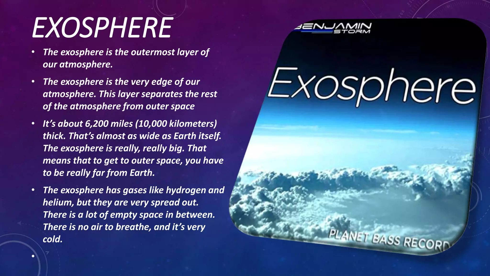 EXOSPHERE
• The exosphere is the outermost layer of
our atmosphere.
• The exosphere is the very edge of our
atmosphere. This layer separates the rest
of the atmosphere from outer space
• It’s about 6,200 miles (10,000 kilometers)
thick. That’s almost as wide as Earth itself.
The exosphere is really, really big. That
means that to get to outer space, you have
to be really far from Earth.
• The exosphere has gases like hydrogen and
helium, but they are very spread out.
There is a lot of empty space in between.
There is no air to breathe, and it’s very
cold.
•
 