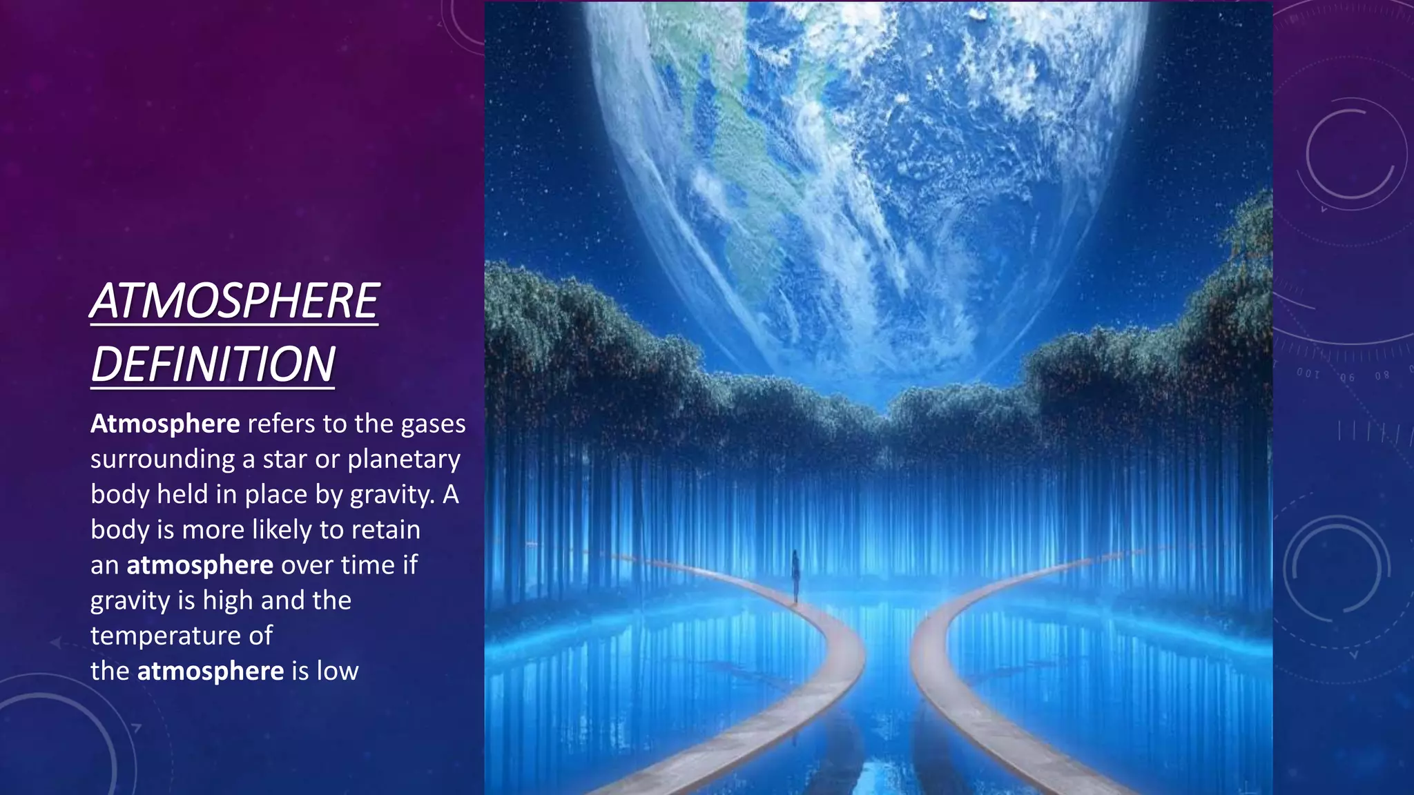 ATMOSPHERE
DEFINITION
Atmosphere refers to the gases
surrounding a star or planetary
body held in place by gravity. A
body is more likely to retain
an atmosphere over time if
gravity is high and the
temperature of
the atmosphere is low
 