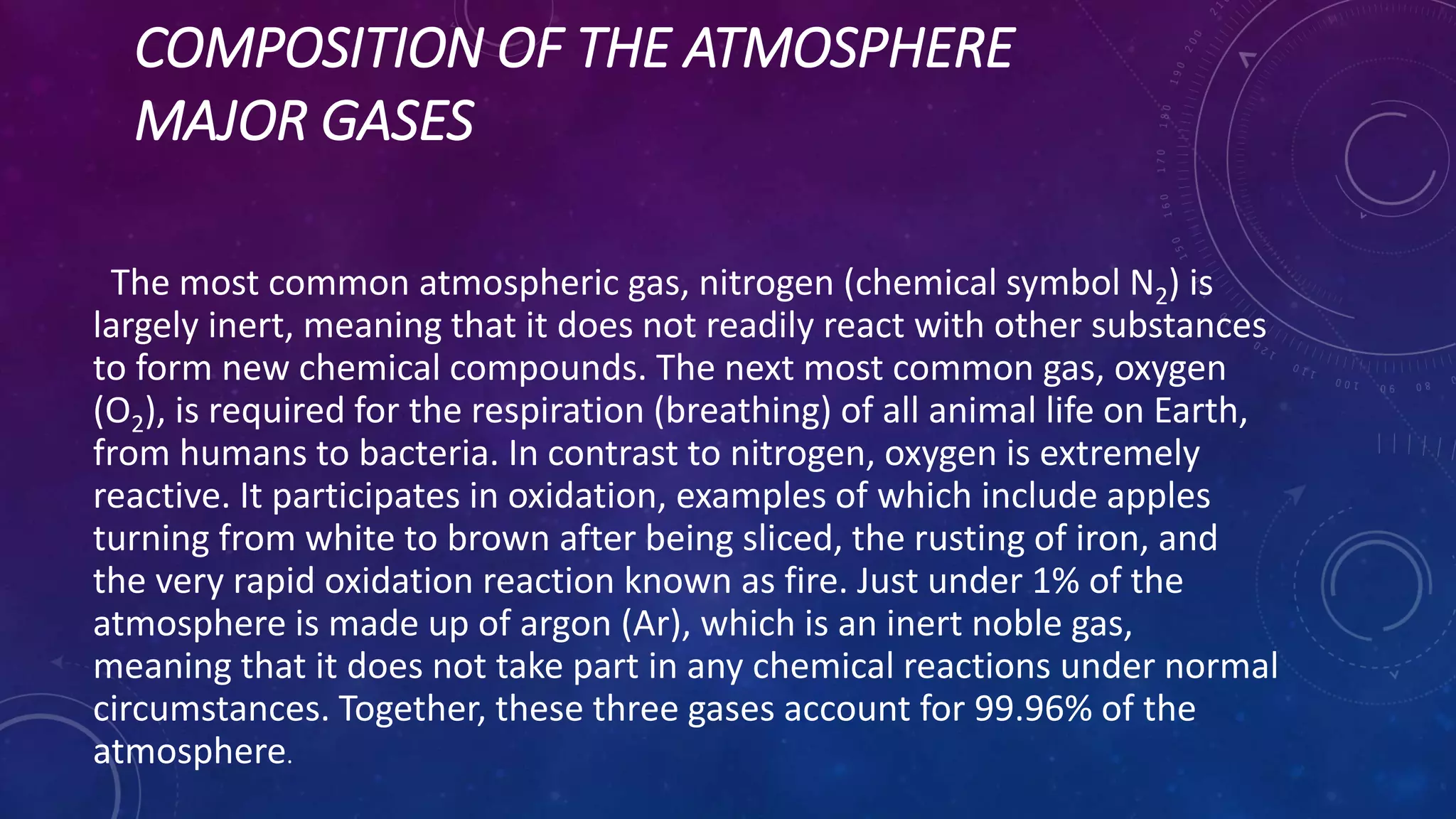 COMPOSITION OF THE ATMOSPHERE
MAJOR GASES
The most common atmospheric gas, nitrogen (chemical symbol N2) is
largely inert, meaning that it does not readily react with other substances
to form new chemical compounds. The next most common gas, oxygen
(O2), is required for the respiration (breathing) of all animal life on Earth,
from humans to bacteria. In contrast to nitrogen, oxygen is extremely
reactive. It participates in oxidation, examples of which include apples
turning from white to brown after being sliced, the rusting of iron, and
the very rapid oxidation reaction known as fire. Just under 1% of the
atmosphere is made up of argon (Ar), which is an inert noble gas,
meaning that it does not take part in any chemical reactions under normal
circumstances. Together, these three gases account for 99.96% of the
atmosphere.
 