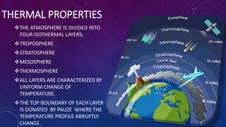 THERMAL PROPERTIES
THE ATMOSPHERE IS DIVIDED INTO
FOUR ISOTHERMAL LAYERS;
TROPOSPHERE
STRATOSPHERE
MESOSPHERE
THERMOSPHERE
ALL LAYERS ARE CHARACTERIZED BY
UNIFORM CHANGE OF
TEMPERATURE.
THE TOP BOUNDARY OF EACH LAYER
IS DONATED BY PAUZE WHERE THE
TEMPERATURE PROFILE ABRUPTLY
CHANGE.
 