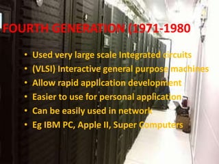 FOURTH GENERATION (1971-1980)
• Used very large scale Integrated circuits
• (VLSI) Interactive general purpose machines
• Allow rapid application development
• Easier to use for personal application
• Can be easily used in network
• Eg IBM PC, Apple II, Super Computers
 