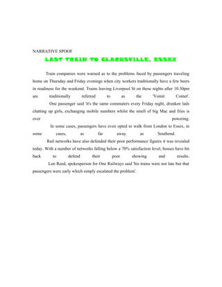 NARRATIVE SPOOF
       L AST TRAIN TO CL ARKSVILLE, ESSEX

       Train companies were warned as to the problems faced by passengers traveling
home on Thursday and Friday evenings when city workers traditionally have a few beers
in readiness for the weekend. Trains leaving Liverpool St on these nights after 10.30pm
are      traditionally         referred         to          as     the     'Vomit        Comet'.
         One passenger said 'it's the same commuters every Friday night, drunken lads
chatting up girls, exchanging mobile numbers whilst the smell of big Mac and fries is
over                                                                                powering.
         In some cases, passengers have even opted to walk from London to Essex, in
some         cases,            as         far          away          as      Southend.
       Rail networks have also defended their poor performance figures it was revealed
today. With a number of networks falling below a 70% satisfaction level, bosses have hit
back       to         defend         their           poor        showing     and         results.
        Len Reed, spokesperson for One Railways said 'his trains were not late but that
passengers were early which simply escalated the problem'.
 