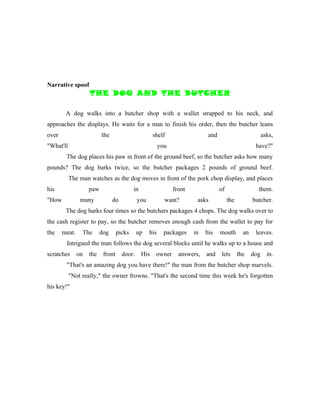 Narrative spoof
                    THE DOG AND THE BUTCHER

        A dog walks into a butcher shop with a wallet strapped to his neck, and
approaches the displays. He waits for a man to finish his order, then the butcher leans
over                      the                         shelf                  and                           asks,
"What'll                                                 you                                          have?"
        The dog places his paw in front of the ground beef, so the butcher asks how many
pounds? The dog barks twice, so the butcher packages 2 pounds of ground beef.
           The man watches as the dog moves in front of the pork chop display, and places
his                 paw                    in                  front               of                  them.
"How            many            do           you           want?        asks            the          butcher.
        The dog barks four times so the butchers packages 4 chops. The dog walks over to
the cash register to pay, so the butcher removes enough cash from the wallet to pay for
the    meat.    The       dog      picks     up    his     packages    in   his    mouth        an    leaves.
        Intrigued the man follows the dog several blocks until he walks up to a house and
scratches      on   the    front     door.      His    owner     answers,   and    lets       the    dog     in.
        "That's an amazing dog you have there!" the man from the butcher shop marvels.
           "Not really," the owner frowns. "That's the second time this week he's forgotten
his key!"
 