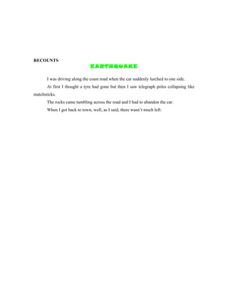 RECOUNTS
                               EARTHQUAKE

       I was driving along the coast road when the car suddenly lurched to one side.
       At first I thought a tyre had gone but then I saw telegraph poles collapsing like
matchsticks.
       The rocks came tumbling across the road and I had to abandon the car.
       When I got back to town, well, as I said, there wasn’t much left.
 