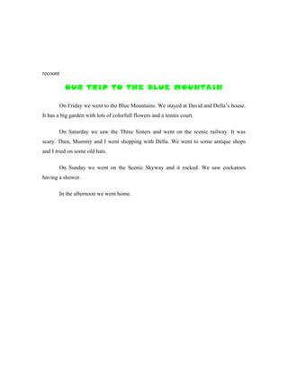 recount

            OUR TRIP TO THE BLUE MOUNTAIN

          On Friday we went to the Blue Mountains. We stayed at David and Della’s house.
It has a big garden with lots of colorfull flowers and a tennis court.

          On Saturday we saw the Three Sisters and went on the scenic railway. It was
scary. Then, Mummy and I went shopping with Della. We went to some antique shops
and I tried on some old hats.

          On Sunday we went on the Scenic Skyway and it rocked. We saw cockatoos
having a shower.

          In the afternoon we went home.
 