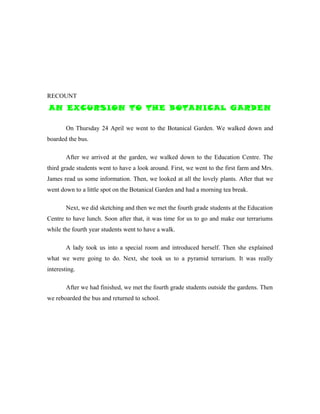 RECOUNT
AN EXCURSION TO THE BOTANICAL GARDEN

        On Thursday 24 April we went to the Botanical Garden. We walked down and
boarded the bus.

        After we arrived at the garden, we walked down to the Education Centre. The
third grade students went to have a look around. First, we went to the first farm and Mrs.
James read us some information. Then, we looked at all the lovely plants. After that we
went down to a little spot on the Botanical Garden and had a morning tea break.

        Next, we did sketching and then we met the fourth grade students at the Education
Centre to have lunch. Soon after that, it was time for us to go and make our terrariums
while the fourth year students went to have a walk.

        A lady took us into a special room and introduced herself. Then she explained
what we were going to do. Next, she took us to a pyramid terrarium. It was really
interesting.

        After we had finished, we met the fourth grade students outside the gardens. Then
we reboarded the bus and returned to school.
 