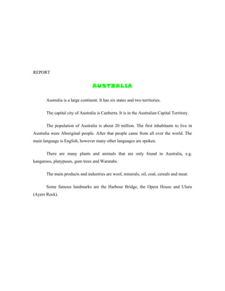 REPORT


                                   AUSTRALIA

       Australia is a large continent. It has six states and two territories.

       The capital city of Australia is Canberra. It is in the Australian Capital Territory.

       The population of Australia is about 20 million. The first inhabitants to live in
Australia were Aboriginal people. After that people came from all over the world. The
main language is English, however many other languages are spoken.

       There are many plants and animals that are only found in Australia, e.g.
kangaroos, platypuses, gum trees and Waratahs.

       The main products and industries are wool, minerals, oil, coal, cereals and meat.

       Some famous landmarks are the Harbour Bridge, the Opera House and Uluru
(Ayers Rock).
 