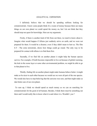 ANALITYCAL EXPOSITION

        I definitely believe that we should be spending millions looking for
extraterrestrials. I know some people think it's a waste of money because there are many
things on our own planet we could spend the money on, but I do not think that they
should stop our quest for knowledge. Here are my arguments.

        Firstly, if there is another kind of life from out there, we need to know about it.
Imagine what would happen if Alliens just suddenly arrive on earth, and we were not
prepared for them. It would be a disaster, even if they didn't mean to hurt us. The film
E.T : The extra terrestrials, shows how things could go round. The only way to be
prepared for contact with alliens is to find them first.

        Secondly, if we find life on another planet it might help the human species
survive. Foe example, if Earth becomes impossible to live on because of global warming,
the hole in the ozone layer or some other environmental problem, we might be able to go
to that planet to live.

        Thirdly, finding life on another planet might make humans behave better. it might
make us be nicer to each other because we would see we were all part of the one species.
We would also have to stop believing that the universe was ours, and that might make us
take better care of our own planet.

 To sum up, I think we should spend as much money as we can on searching for
extraterrestrials for the good of all humans. Besides, I think there must be something out
there and I would really like to know what it is and where it is. Wouldn't you ?
 