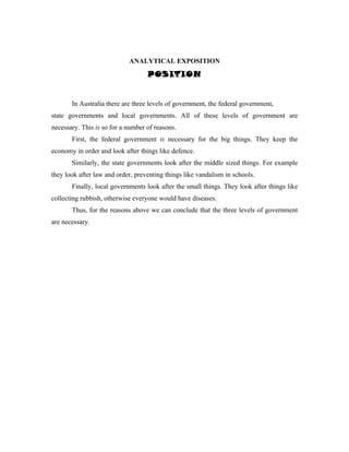 ANALYTICAL EXPOSITION
                                   POSITION


       In Australia there are three levels of government, the federal government,
state governments and local governments. All of these levels of government are
necessary. This is so for a number of reasons.
       First, the federal government is necessary for the big things. They keep the
economy in order and look after things like defence.
       Similarly, the state governments look after the middle sized things. For example
they look after law and order, preventing things like vandalism in schools.
       Finally, local governments look after the small things. They look after things like
collecting rubbish, otherwise everyone would have diseases.
       Thus, for the reasons above we can conclude that the three levels of government
are necessary.
 