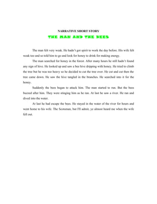 NARRATIVE SHORT STORY
                     THE MAN AND THE BEES


         The man felt very weak. He hadn’t got spirit to work the day before. His wife felt
weak too and so told him to go and look for honey to drink for making energy.
         The man searched for honey in the forest. After many hours he still hadn’t found
any sign of hive. He looked up and saw a bee hive dripping with honey. He tried to climb
the tree but he was too heavy so he decided to cut the tree over. He cut and cut then the
tree came down. He saw the hive tangled in the branches. He searched into it for the
honey.
         Suddenly the bees began to attack him. The man started to run. But the bees
buzzed after him. They were stinging him as he ran. At last he saw a river. He ran and
dived into the water.
         At last he had escape the bees. He stayed in the water of the river for hours and
went home to his wife. The Scotsman, but I'll admit, ye almost heard me when the wife
fell out.
 