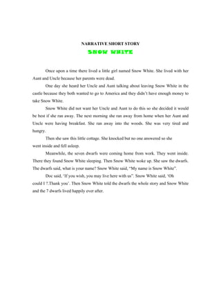 NARRATIVE SHORT STORY
                                 SNOW WHITE


       Once upon a time there lived a little girl named Snow White. She lived with her
Aunt and Uncle because her parents were dead.
       One day she heard her Uncle and Aunt talking about leaving Snow White in the
castle because they both wanted to go to America and they didn’t have enough money to
take Snow White.
       Snow White did not want her Uncle and Aunt to do this so she decided it would
be best if she ran away. The next morning she ran away from home when her Aunt and
Uncle were having breakfast. She ran away into the woods. She was very tired and
hungry.
       Then she saw this little cottage. She knocked but no one answered so she
went inside and fell asleep.
       Meanwhile, the seven dwarfs were coming home from work. They went inside.
There they found Snow White sleeping. Then Snow White woke up. She saw the dwarfs.
The dwarfs said, what is your name? Snow White said, “My name is Snow White”.
       Doc said, ‘If you wish, you may live here with us”. Snow White said, ‘Oh
could I ?.Thank you’. Then Snow White told the dwarfs the whole story and Snow White
and the 7 dwarfs lived happily ever after.
 