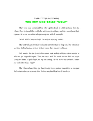 NARRATIVE (SHORT STORY)
                THE BOY WHO CRIED “WOLF”

       There was once a shepherd-boy who kept his flock at a little distance from the
village. Once he thought he would play a trick on the villagers and have some fun at their
expense. So he ran toward the village crying out, with all his might,

       "Wolf! Wolf! Come and help! The wolves are at my lambs!"

       The kind villagers left their work and ran to the field to help him. But when they
got there the boy laughed at them for their pains; there was no wolf there.

       Still another day the boy tried the same trick, and the villagers came running to
help and got laughed at again. Then one day a wolf did break into the fold and began
killing the lambs. In great fright, the boy ran for help. "Wolf! Wolf!" he screamed. "There
is a wolf in the flock! Help!"

       The villagers heard him, but they thought it was another mean trick; no one paid
the least attention, or went near him. And the shepherd-boy lost all his sheep.
 