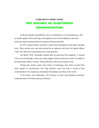NARRARTIVE SHORT STORY
              THE HISTORY OF ELECTRONIC
                           COMMUNICATION


       In the past people used different ways to communicate over long distances, such
as smoke signals, drums and flags. Investigations such as the telephone, radio and
television made communication over greater distances possible.
       In 1837, Samuel Morse invented a system that transmitted sound pulses through
wire. These sounds were sent and received by an operator who knew the special Morse
Code. This allowed communication over long distances.
       On March 1876, Alexander Graham Bell invented the first telephone. A human
voice was sent through a long wire using magnets and an electronic current. He spoke to
his friend and a fellow inventor, Thomas Watson, who was in another room.
       During this century many more forms of technology have been invented that
allow people to communicate over long distances and even keep a record of that
communication. Fax machines send printed information anywhere in the world.
       In the future, new technology will continue to make long distances electronic
communication even faster and more efficient.
 