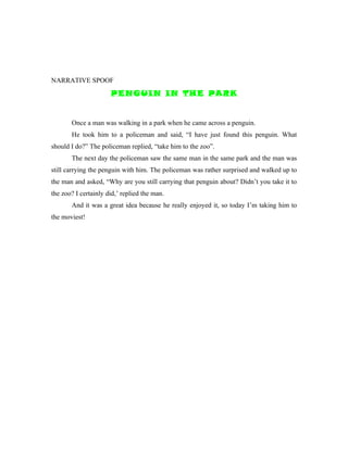 NARRATIVE SPOOF
                      PENGUIN IN THE PARK


       Once a man was walking in a park when he came across a penguin.
       He took him to a policeman and said, “I have just found this penguin. What
should I do?” The policeman replied, “take him to the zoo”.
       The next day the policeman saw the same man in the same park and the man was
still carrying the penguin with him. The policeman was rather surprised and walked up to
the man and asked, “Why are you still carrying that penguin about? Didn’t you take it to
the zoo? I certainly did,’ replied the man.
       And it was a great idea because he really enjoyed it, so today I’m taking him to
the moviest!
 