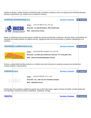 ladrillos de primera calidad. Nuestras actividades están orientadas a destacar como una organización industrial altamente
eficiente y socialmente útil, modelo de una compañía creciente.
UNIÓN DE CONCRETERAS S.A. Servicios y Productos
Email :
Dirección : av. plácido jiménez 790 ancieta baja,
Web : www.unicon.com.pe
Somos una empresa peruana que produce y distribuye concreto premezclado, productos y servicios afines, que satisface los
requisitos de nuestros clientes en calidad y servicio, agregando valor para los accionistas, a nuestros trabajadores y a la
sociedad.
CERAMICOS LAMBAYEQUE S.A.C. Servicios y Productos
Email :
Dirección : carretera panamericana norte km. 777 atrás grifo mori,
Web : www.ceramicoslambayeque.com.pe
Fabricar y comercializar ladrillos teniendo a la calidad como valor principal en nuestros procesos, para beneficio de
nuestros clientes y colaboradores.
FABRIREX S.A.C. Servicios y Productos
Email :
Dirección : mz. c lote 01 urb. industrial acompia,
Web : www.fabrirex.com
Fabrirex Sac, Fino acabado y resistencia superior por un Perú más fuerte y seguro. Fabrirex el ladrillo cerámico elaborado
con materiales naturales, durables, antisísmicos, resistentes al fuego.
INDUPOL Servicios y Productos
 