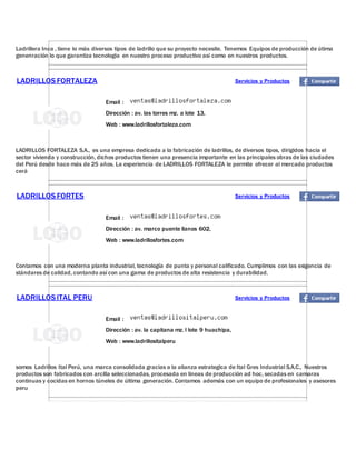 Ladrillera Inca , tiene lo más diversos tipos de ladrillo que su proyecto necesite. Tenemos Equipos de producción de útima
genenración lo que garantiza tecnologia en nuestro proceso productivo asi como en nuestros productos.
LADRILLOSFORTALEZA Servicios y Productos
Email :
Dirección : av. las torres mz. a lote 13,
Web : www.ladrillosfortaleza.com
LADRILLOS FORTALEZA S.A., es una empresa dedicada a la fabricación de ladrillos, de diversos tipos, dirigidos hacia el
sector vivienda y construcción, dichos productos tienen una presencia importante en las principales obras de las ciudades
del Perú desde hace más de 25 años. La experiencia de LADRILLOS FORTALEZA le permite ofrecer al mercado productos
cerá
LADRILLOSFORTES Servicios y Productos
Email :
Dirección : av. marco puente llanos 602,
Web : www.ladrillosfortes.com
Contamos con una moderna planta industrial, tecnología de punta y personal calificado. Cumplimos con las exigencia de
stándares de calidad, contando así con una gama de productos de alta resistencia y durabilidad.
LADRILLOSITAL PERU Servicios y Productos
Email :
Dirección : av. la capitana mz. l lote 9 huachipa,
Web : www.ladrillositalperu
somos Ladrillos Ital Perú, una marca consolidada gracias a la alianza estrategica de Ital Gres Industrial S.A.C., Nuestros
productos son fabricados con arcilla seleccionadas, procesada en lineas de producción ad hoc, secadas en camaras
continuas y cocidas en hornos túneles de última generación. Contamos además con un equipo de profesionales y asesores
peru
 