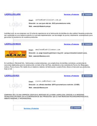 LADRILLOSLARK Servicios y Productos
Email :
Dirección : av. san juan alta km. 30.5 panamericana norte,
Web : www.ladrilloslark.com.pe
Ladrillos Lark, es una empresa con 13 años de experiencia en la fabricación de ladrillos de alta calidad. Nuestros productos
son realizados en una moderna planta, la cual esta implementada con tecnología de punta y totalmente automatizada para
garantizar la excelencia de nuestros productos.
LADRILLOSMAXX Servicios y Productos
Email :
Dirección : av. jorge basadre grohmann mz.g lt.2 - parque industrial ciudad nueva,
Web : www.ladrillosmaxx.com
En Ladrillera J. Martorell S.A., fabricamos y comercializamos una amplia línea de ladrillos cerámicos y productos de
concretos destinados para la construcción, en todo el Sur del País, atendiendo a las ciudades de Tacna, Ilo, Moquegua,
Juliaca, Puno y Cuzco. Por medio de un moderno sistema de fabricación, nuestra firma ofrece al mercado sus productos,
bajo un est
LADRILLOSREX Servicios y Productos
Email :
Dirección : av. alfredo mendiola 1879 panamericana norte km. 13 800,
Web : www.ladrillosrex.com
COMPAÑIA REX, ES UNA EMPRESA LÍDER EN EL MERCADO DE LA RAMA LADRILLERA, GRACIAS A LA MODERNA
TECNOLOGÍA UTILIZADA EN LA ELABORACIÓN DE SUS PRODUCTOS QUE LE HAN MERECIDO RECONOCIMIENTOS EN EL
ÁMBITO NACIONAL E INTERNACIONAL.
Servicios y Productos
 