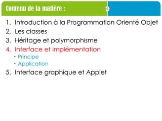 10
Contenu de la matière :
1. Introduction à la Programmation Orienté Objet
2. Les classes
3. Héritage et polymorphisme
4. Interface et implémentation
• Principe
• Application
5. Interface graphique et Applet
 