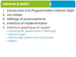 11
Contenu de la matière :
1. Introduction à la Programmation Orienté Objet
2. Les classes
3. Héritage et polymorphisme
4. Interface et implémentation
5. Interface graphique et Applet
• Composants, gestionnaire d’affichage
• Mise en page
• Gestion des événements et écouteur
• Applet
 