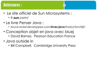 12
Références :
• Le site officiel de Sun Microsystems :
• fr.sun.com/
• Le livre Penser Java :
• bruce-eckel.developpez.com/livres/java/traduction/tij2/
• Conception objet en java avec bluej
• David Barnes. Pearson Education France
• Java outside in
• Bill Campbell. Cambridge University Press
 