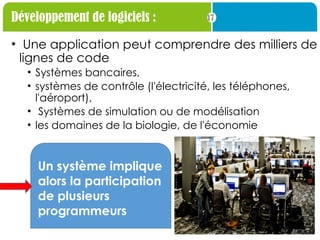 17
Développement de logiciels :
• Une application peut comprendre des milliers de
lignes de code
• Systèmes bancaires,
• systèmes de contrôle (l'électricité, les téléphones,
l'aéroport),
• Systèmes de simulation ou de modélisation
• les domaines de la biologie, de l'économie
Un système implique
alors la participation
de plusieurs
programmeurs
 