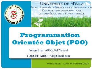 Programmation
Orientée Objet (POO)
Présenté le: lundi 14 octobre 2024
Université de M’sila
Faculté des Mathématiques et d’informatique
Département d'informatique
2eme Année Licence Fondamentale
Présenté par: ARIOUAT Youcef
YOUCEF. ARIOUAT@Gmail.com
 