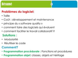 25
Résumé
Problèmes du logiciel:
• Taille
• Coût : développement et maintenance
• principe du « software quality »
• comment faire des logiciels qui évoluent
• comment faciliter le travail collaboratif ?
Solutions :
• Modularité
• Réutiliser le code
Comment?
• Programmation procédurale : Fonctions et procédures
• Programmation objet: classes, objets et héritage
 