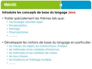 5
Objectifs
Introduire les concepts de base du langage Java
• Traiter spécialement les thèmes tels que:
• Technologie orientée objet,
• Encapsulation,
• Héritage,
• Polymorphisme,
• ……….
• Développer les notions de base du langage en particulier:
• les classes, les objets, les constructeurs, finalizer,
• les méthodes et les variables d'instances,
• les méthodes et les variables de classe,
• les sous classes,
• les interfaces et l'héritage multiple,
• …….
 