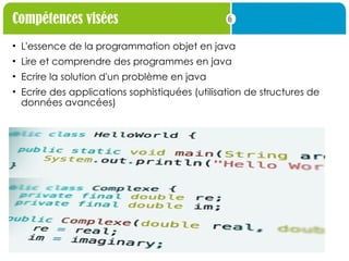 6
Compétences visées
• L'essence de la programmation objet en java
• Lire et comprendre des programmes en java
• Ecrire la solution d'un problème en java
• Ecrire des applications sophistiquées (utilisation de structures de
données avancées)
 