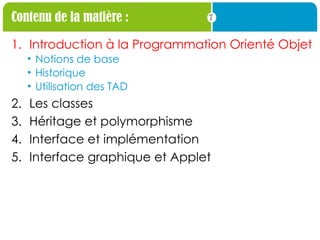 7
Contenu de la matière :
1. Introduction à la Programmation Orienté Objet
• Notions de base
• Historique
• Utilisation des TAD
2. Les classes
3. Héritage et polymorphisme
4. Interface et implémentation
5. Interface graphique et Applet
 