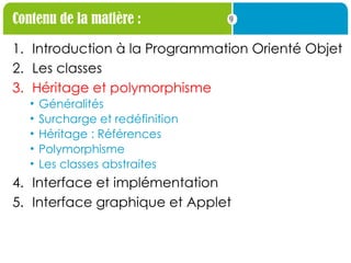 9
Contenu de la matière :
1. Introduction à la Programmation Orienté Objet
2. Les classes
3. Héritage et polymorphisme
• Généralités
• Surcharge et redéfinition
• Héritage : Références
• Polymorphisme
• Les classes abstraites
4. Interface et implémentation
5. Interface graphique et Applet
 