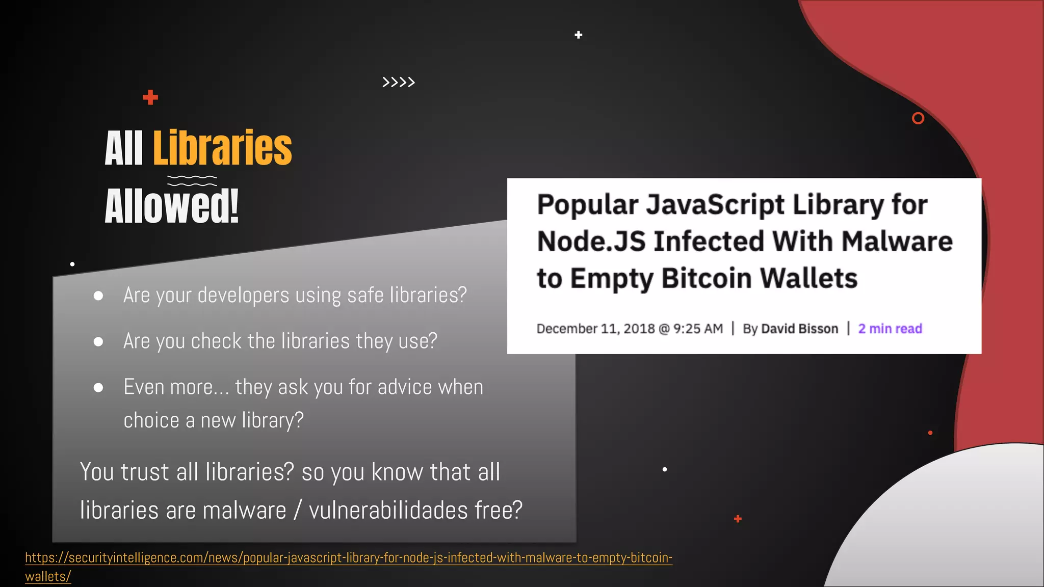 ● Are your developers using safe libraries?
● Are you check the libraries they use?
● Even more… they ask you for advice when
choice a new library?
All Libraries
Allowed!
https://securityintelligence.com/news/popular-javascript-library-for-node-js-infected-with-malware-to-empty-bitcoin-
wallets/
You trust all libraries? so you know that all
libraries are malware / vulnerabilidades free?
 
