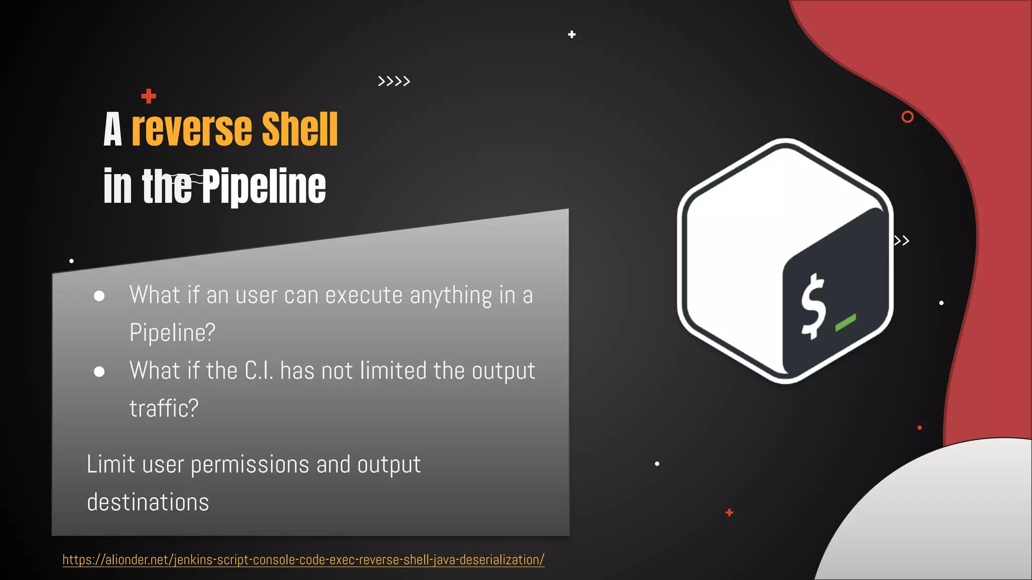 ● What if an user can execute anything in a
Pipeline?
● What if the C.I. has not limited the output
traffic?
A reverse Shell 

in the Pipeline
https://alionder.net/jenkins-script-console-code-exec-reverse-shell-java-deserialization/
Limit user permissions and output
destinations
 