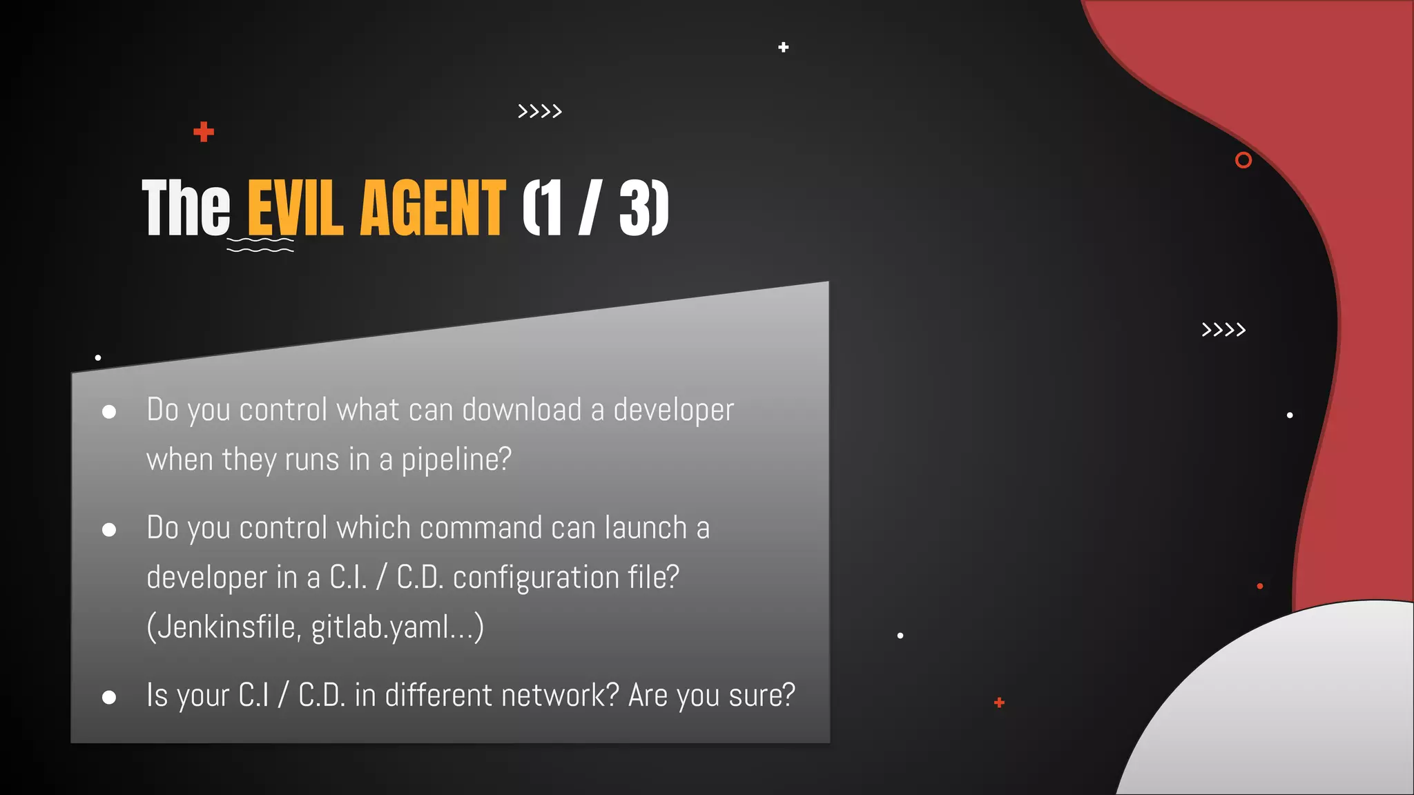 ● Do you control what can download a developer
when they runs in a pipeline?
● Do you control which command can launch a
developer in a C.I. / C.D. configuration file?
(Jenkinsfile, gitlab.yaml…)
● Is your C.I / C.D. in different network? Are you sure?
The EVIL AGENT (1 / 3)
 