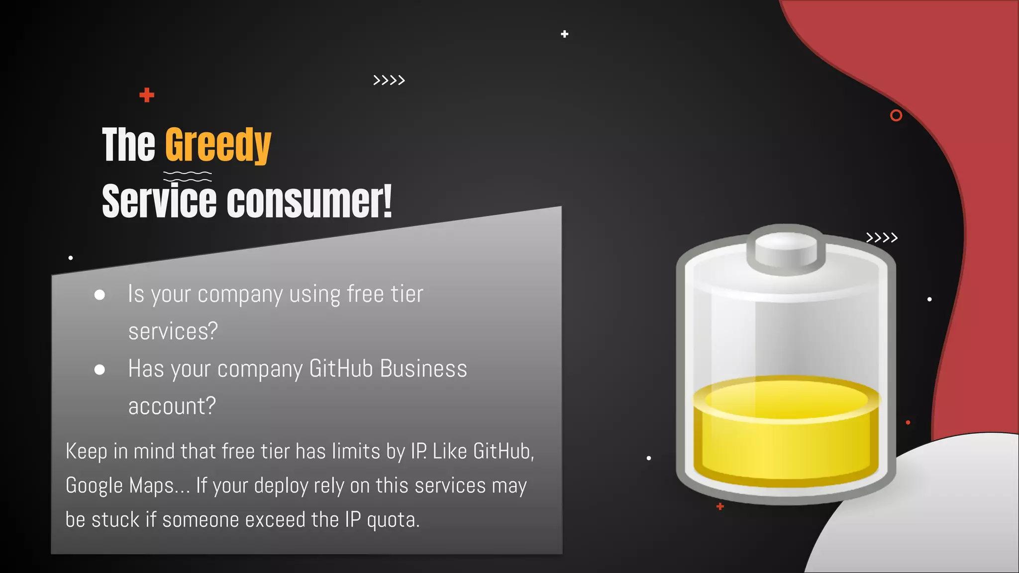 ● Is your company using free tier
services?
● Has your company GitHub Business
account?
The Greedy
Service consumer!
Keep in mind that free tier has limits by IP. Like GitHub,
Google Maps… If your deploy rely on this services may
be stuck if someone exceed the IP quota.
 