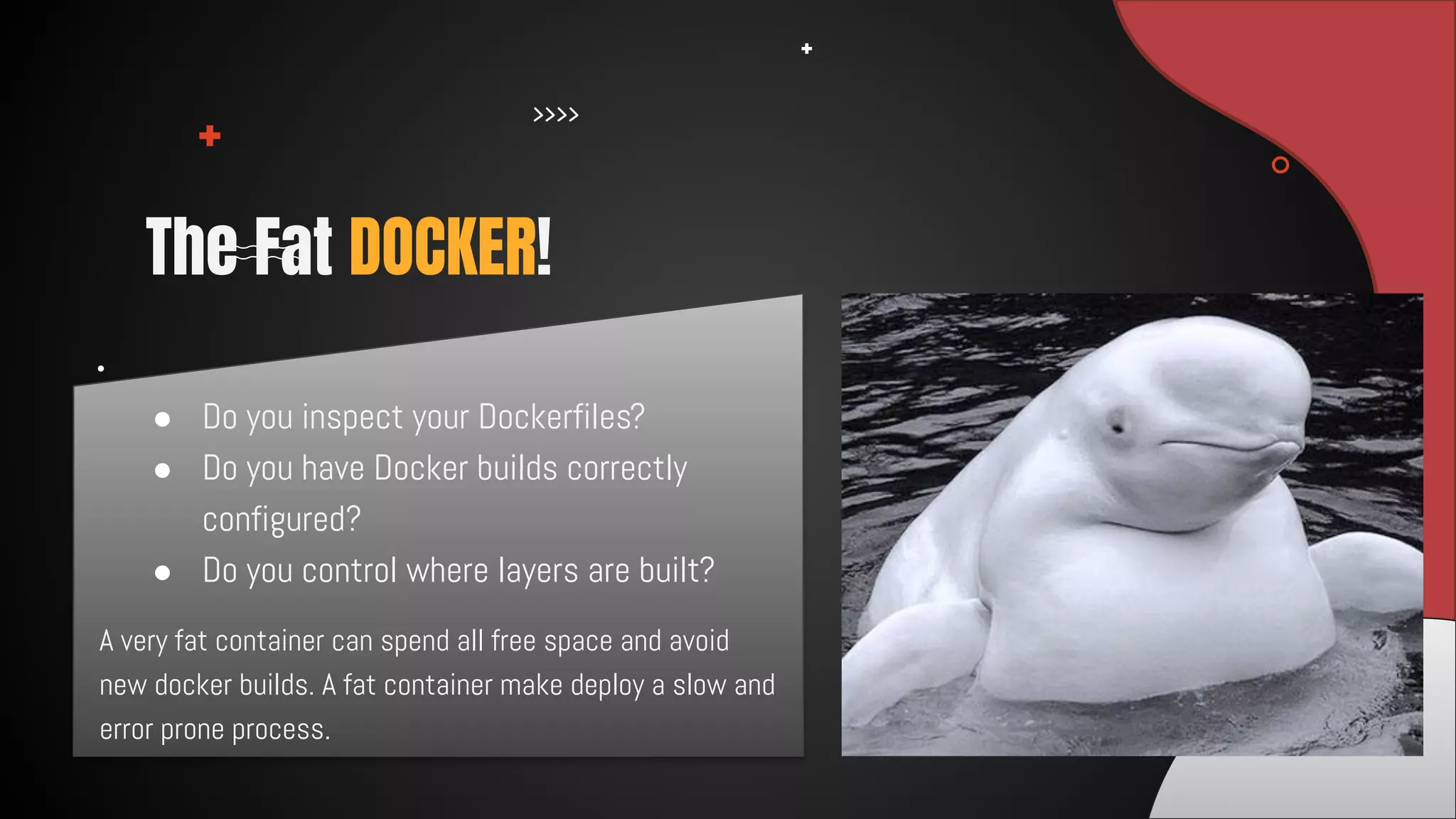 A very fat container can spend all free space and avoid
new docker builds. A fat container make deploy a slow and
error prone process.
The Fat DOCKER!
● Do you inspect your Dockerfiles?
● Do you have Docker builds correctly
configured?
● Do you control where layers are built?
 