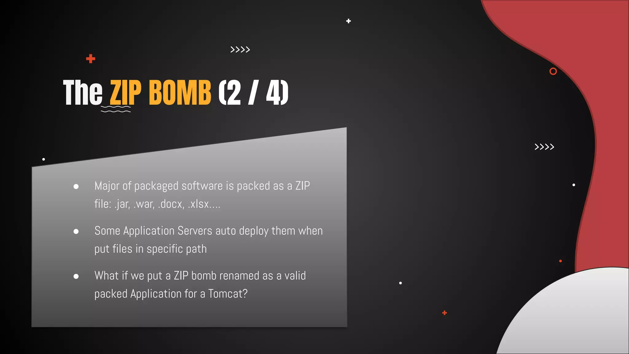 ● Major of packaged software is packed as a ZIP
file: .jar, .war, .docx, .xlsx….
● Some Application Servers auto deploy them when
put files in specific path
● What if we put a ZIP bomb renamed as a valid
packed Application for a Tomcat?
The ZIP BOMB (2 / 4)
 