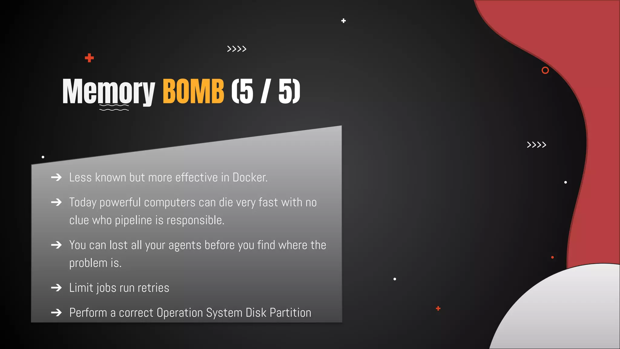 ➔ Less known but more effective in Docker.
➔ Today powerful computers can die very fast with no
clue who pipeline is responsible.
➔ You can lost all your agents before you find where the
problem is.
➔ Limit jobs run retries
➔ Perform a correct Operation System Disk Partition
Memory BOMB (5 / 5)
 