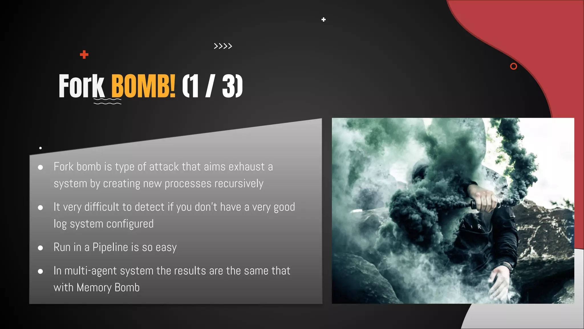 ● Fork bomb is type of attack that aims exhaust a
system by creating new processes recursively
● It very difficult to detect if you don’t have a very good
log system configured
● Run in a Pipeline is so easy
● In multi-agent system the results are the same that
with Memory Bomb
Fork BOMB! (1 / 3)
 