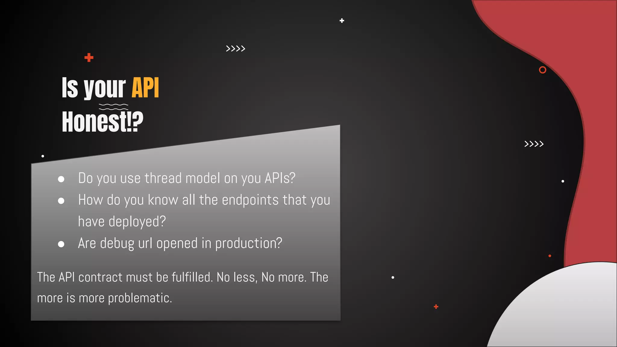 The API contract must be fulfilled. No less, No more. The
more is more problematic.
Is your API
Honest!?
● Do you use thread model on you APIs?
● How do you know all the endpoints that you
have deployed?
● Are debug url opened in production?
 