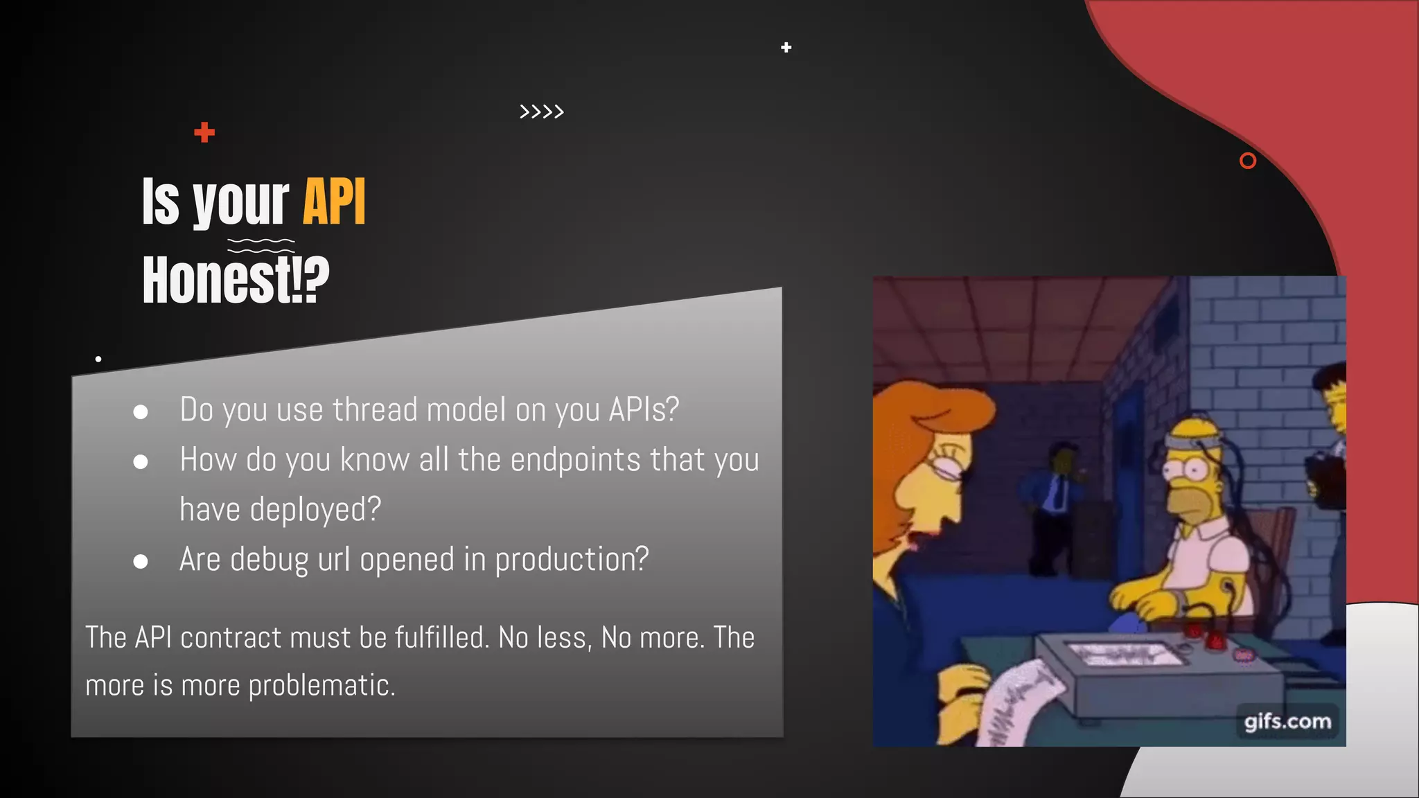 The API contract must be fulfilled. No less, No more. The
more is more problematic.
Is your API
Honest!?
● Do you use thread model on you APIs?
● How do you know all the endpoints that you
have deployed?
● Are debug url opened in production?
 