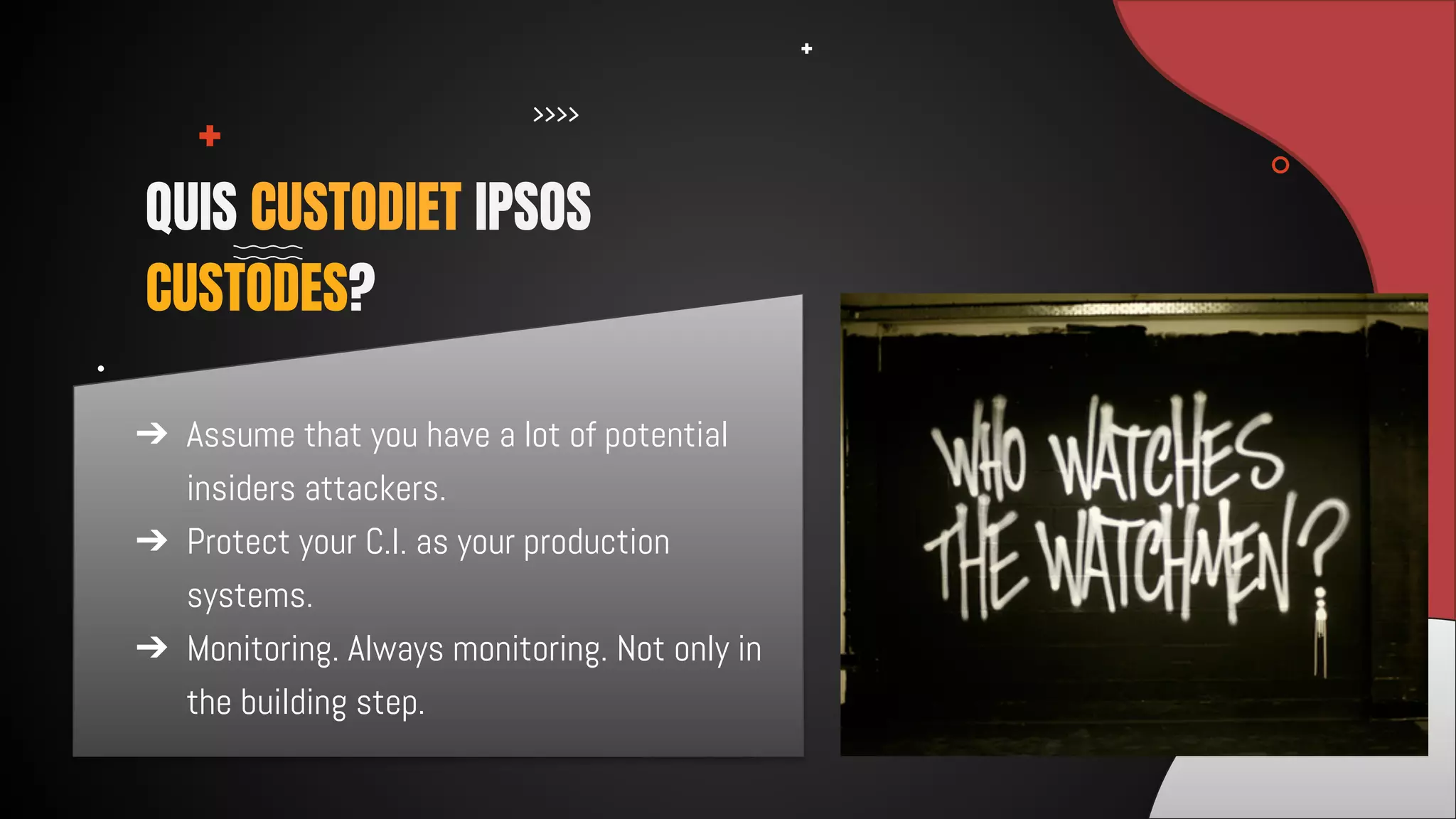 ➔ Assume that you have a lot of potential
insiders attackers.
➔ Protect your C.I. as your production
systems.
➔ Monitoring. Always monitoring. Not only in
the building step.
QUIS CUSTODIET IPSOS
CUSTODES?
 