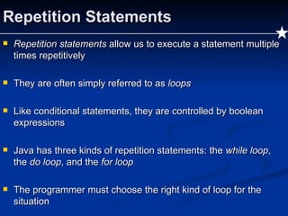 Repetition Statements Repetition statements  allow us to execute a statement multiple times repetitively They are often simply referred to as  loops Like conditional statements, they are controlled by boolean expressions Java has three kinds of repetition statements: the  while loop , the  do loop , and the  for loop The programmer must choose the right kind of loop for the situation 