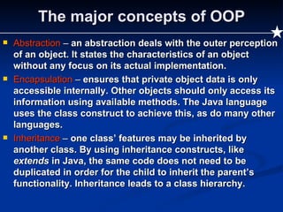 The major concepts of OOP Abstraction  –  an abstraction deals with the outer perception of an object. It states the characteristics of an object without any focus on its actual implementation. Encapsulation  –  ensures that private object data is only accessible internally. Other objects should only access its information using available methods. The Java language uses the class construct to achieve this, as do many other languages. Inheritance  –  one class’ features may be inherited by another class. By using inheritance constructs, like  extends  in Java, the same code does not need to be duplicated in order for the child to inherit the parent’s functionality. Inheritance leads to a class hierarchy. 