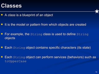 Classes A  class  is a blueprint of an object It is the model or pattern from which objects are created For example, the  String  class is used to define  String  objects Each  String  object contains specific characters (its state) Each  String  object can perform services (behaviors) such as  toUpperCase 